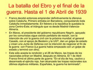 La batalla del Ebro y el final de la
guerra. Hasta el 1 de Abril de 1939
• Franco decidió entonces emprender definitivamente la ofensiva
  sobre Cataluña. Primero entraba en Barcelona, conquistando toda
  Cataluña inmediatamente. En febrero a la república le quedaba la
  zona Centro-Este; el triángulo que va desde Madrid-Valencia-
  Almería.
• En Marzo, el presidente del gobierno republicano Negrín, apoyado
  por los comunistas sigue siendo partidario de resistir, con la
  intención de unir la guerra civil con la próxima mundial; el general
  Casado, con el apoyo de Besteiro y la UGT, dan un golpe de estado
  y crean una Junta de Defensa con la intención de negociar el fin de
  la guerra con Franco (La guerra había empezado con un golpe de
  estado y terminó con otro).
• Este sólo acepta la rendición y el 28 de Marzo, las tropas de los
  nacionales entran en Madrid, después en Almería. El 1 de Abril
  Franco firmó el último parte de guerra: "En el día de hoy, cautivo y
  desarmado el ejército rojo, han alcanzado las tropas nacionales sus
  últimos objetivos militares. Españoles, la guerra ha terminado".
 