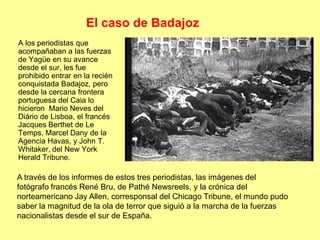 El caso de Badajoz
A los periodistas que
acompañaban a las fuerzas
de Yagüe en su avance
desde el sur, les fue
prohibido entrar en la recién
conquistada Badajoz, pero
desde la cercana frontera
portuguesa del Caia lo
hicieron Mario Neves del
Diário de Lisboa, el francés
Jacques Berthet de Le
Temps, Marcel Dany de la
Agencia Havas, y John T.
Whitaker, del New York
Herald Tribune.

A través de los informes de estos tres periodistas, las imágenes del
fotógrafo francés René Bru, de Pathé Newsreels, y la crónica del
norteamericano Jay Allen, corresponsal del Chicago Tribune, el mundo pudo
saber la magnitud de la ola de terror que siguió a la marcha de la fuerzas
nacionalistas desde el sur de España.
 