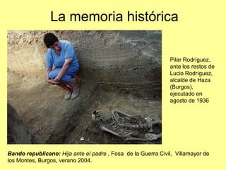 La memoria histórica

                                                              Pilar Rodríguez,
                                                              ante los restos de
                                                              Lucio Rodríguez,
                                                              alcalde de Haza
                                                              (Burgos),
                                                              ejecutado en
                                                              agosto de 1936




Bando republicano: Hija ante el padre , Fosa de la Guerra Civil, Villamayor de
los Montes, Burgos, verano 2004.
 