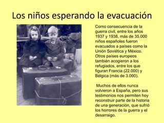 Los niños esperando la evacuación
                   Como consecuencia de la
                   guerra civil, entre los años
                   1937 y 1938, más de 35.000
                   niños españoles fueron
                   evacuados a países como la
                   Unión Soviética y México.
                   Otros países europeos
                   también acogieron a los
                   refugiados, entre los que
                   figuran Francia (22.000) y
                   Bélgica (más de 3.000).

                    Muchos de ellos nunca
                   volvieron a España, pero sus
                   testimonios nos permiten hoy
                   reconstruir parte de la historia
                   de una generación, que sufrió
                   los horrores de la guerra y el
                   desarraigo.
 