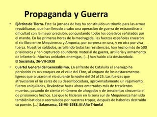 Propaganda y Guerra
•   Ejército de Tierra. Este: la jornada de hoy ha constituido un triunfo para las armas
    republicanas, que han llevado a cabo una operación de guerra de extraordinaria
    dificultad con la mayor precisión, conquistando todos los objetivos señalados por
    el mando. En las primeras horas de la madrugada, las fuerzas españolas cruzaron
    el río Ebro entre Mequinenza y Amposta, por sorpresa en una, y en otra por viva
    fuerza. Nuestros soldados, arrollando todas las resistencias, han hecho más de 500
    prisioneros y han capturado abundante material de guerra, artillería y armamento
    de Infantería. Muchas unidades enemigas, [...] han huido a la desbandada.
    El Socialista, 26-VII-1938
•   Cuartel General del Generalísimo. En el frente de Cataluña el enemigo ha
    persistido en sus ataques en el valle del Ebro, al amparo de los destacamentos
    ligeros que cruzaron el río durante la noche del 24 al 25. Las fuerzas que
    atravesaron el río cerca de su desembocadura, aproximadamente un regimiento,
    fueron aniquiladas, llevándose hasta ahora enterrados más de trescientos
    muertos, pasando de ciento el número de ahogados y de trescientos cincuenta el
    de prisioneros hechos. Los que lo hicieron en la zona sur de Mequinenza han sido
    también batidos y acorralados por nuestras tropas, después de haberles destruido
    su puente. [...] Salamanca, 26-VII-1938. III Año Triunfal
 