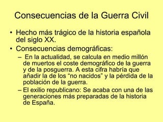 Consecuencias de la Guerra Civil
• Hecho más trágico de la historia española
  del siglo XX.
• Consecuencias demográficas:
  – En la actualidad, se calcula en medio millón
    de muertos el coste demográfico de la guerra
    y de la posguerra. A esta cifra habría que
    añadir la de los “no nacidos” y la pérdida de la
    población de la guerra.
  – El exilio republicano: Se acaba con una de las
    generaciones más preparadas de la historia
    de España.
 