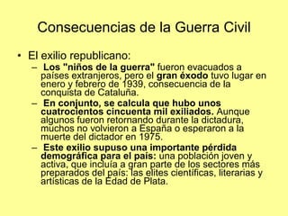 Consecuencias de la Guerra Civil
• El exilio republicano:
   – Los "niños de la guerra" fueron evacuados a
     países extranjeros, pero el gran éxodo tuvo lugar en
     enero y febrero de 1939, consecuencia de la
     conquista de Cataluña.
   – En conjunto, se calcula que hubo unos
     cuatrocientos cincuenta mil exiliados. Aunque
     algunos fueron retornando durante la dictadura,
     muchos no volvieron a España o esperaron a la
     muerte del dictador en 1975.
   – Este exilio supuso una importante pérdida
     demográfica para el país: una población joven y
     activa, que incluía a gran parte de los sectores más
     preparados del país: las elites científicas, literarias y
     artísticas de la Edad de Plata.
 