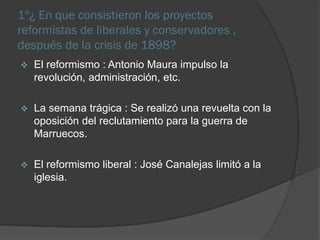 1º¿ En que consistieron los proyectos
reformistas de liberales y conservadores ,
después de la crisis de 1898?
El reformismo : Antonio Maura impulso la
revolución, administración, etc.
La semana trágica : Se realizó una revuelta con la
oposición del reclutamiento para la guerra de
Marruecos.
El reformismo liberal : José Canalejas limitó a la
iglesia.