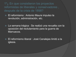 1º¿ En que consistieron los proyectos
reformistas de liberales y conservadores ,
después de la crisis de 1898?
 El reformismo : Antonio Maura impulso la
revolución, administración, etc.
 La semana trágica : Se realizó una revuelta con la
oposición del reclutamiento para la guerra de
Marruecos.
 El reformismo liberal : José Canalejas limitó a la
iglesia.
 