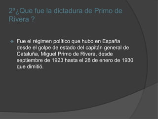 2º¿Que fue la dictadura de Primo de
Rivera ?
 Fue el régimen político que hubo en España
desde el golpe de estado del capitán general de
Cataluña, Miguel Primo de Rivera, desde
septiembre de 1923 hasta el 28 de enero de 1930
que dimitió.
 