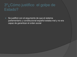 3º¿Cómo justifico el golpe de
Estado?
 Se justificó con el argumento de que el sistema
parlamentario y constitucional español estaba mal y no era
capaz de garantizar el orden social
 