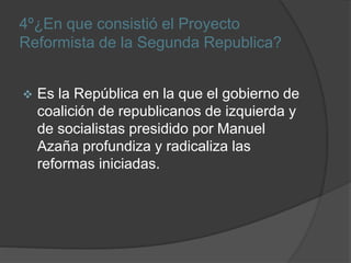 4º¿En que consistió el Proyecto
Reformista de la Segunda Republica?
 Es la República en la que el gobierno de
coalición de republicanos de izquierda y
de socialistas presidido por Manuel
Azaña profundiza y radicaliza las
reformas iniciadas.
 