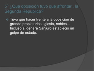 5º ¿Que oposición tuvo que afrontar , la
Segunda Republica?
 Tuvo que hacer frente a la oposición de
grande propietarios, iglesia, nobles...
Incluso al genera Sanjuro estableció un
golpe de estado.
 