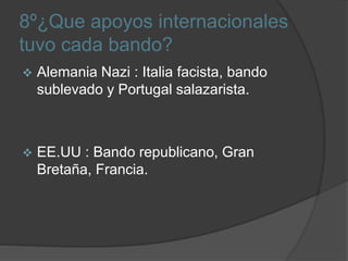 8º¿Que apoyos internacionales
tuvo cada bando?
 Alemania Nazi : Italia facista, bando
sublevado y Portugal salazarista.
 EE.UU : Bando republicano, Gran
Bretaña, Francia.
 