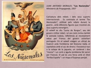 JUAN ANTONIO MORALES: "Los Nacionales"
Ministerio de Propaganda, 1937
Caricatura dels rebels i dels seus suports
internacionals . Es contrasta el terme “los
Nacionales”, utilitzat pels rebels durant la
guerra , amb diferents figures que mostren els
seus suports estrangers.
El vaixell es diu “Junta de Burgos”, seu del
govern militar rebel, i el seu nom inclou també
la paraula Lisboa, referència al recolzament
rebut per Franco del govern autoritari
portuguès. En el vaixell viatgen un oficial de
l’exèrcit amb l’emblema del feixisme italià, el
capitalista amb el sac de diners i l’esvàstica nazi
a la solapa de la jaqueta, un cardenal i dos
“moros” i un corb o àguila (emblema fet servir
per Franco). El pal és una forca amb el rètol
“Arriba España” i un mapa d’Espanya penjat.
 