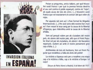• La REPÚBLICA:
1. Va comprar armaments i productes energètics allà on va poder.
2. El govern de Largo Caballero va decidir enviar a la Unión
Soviètica les reserves d’or del Banc d’Espanya (l’or de Moscou)
per pagar les armes.
3. A través del Partit Comunista (PCE) el comissaris militars
soviètics van tenir un paper important.
4. Tropes de voluntaris de les Brigades Internacionals, més de
60.000 voluntaris d’Europa i d’Amèrica. En la seva articulació
van tenir un paper important les organitzacions comunistes
internacionals.
 