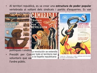 • Al territori republicà, es va crear una estructura de poder popular
vertebrada al voltant dels sindicats i partits d’esquerres. Es van
sentir autoritzats a impulsar canvis socials revolucionaris.
• Entre l’estiu i la tardor del 1936, el poder de l’Estat va ser substituït
per organismes revolucionaris populars que aplegaven les forces del
Front Popular. Aquests consells, comitès i juntes s’ocupaven
d’organitzar les columnes de voluntaris per anar al front, de l’ordre
públic, de l’economia i de molts altres aspectes de la vida social.
Algunes s’unificaren per formar consells revolucionaris.
• A Catalunya, el 20 de juliol, el president Companys va convocar els
dirigents de la CNT-FAI i els va oferir la formació d’un Comitè
Central de Milícies Antifeixistes que agrupés diferents forces
polítiques i sindicals.
• Presidit per Companys, s’ocupà d’organitzar les columnes de
voluntaris que van sortir cap al front d’Aragó. També controlaven
l’ordre públic.
 