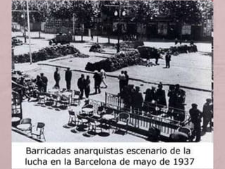 • El 3 de maig del 1937 les tensions esclaten violentament a
Barcelona quan forces de la Generalitat procedeixen a desallotjar
els anarquistes de la Telefònica i es produeix un enfrontament
d’alguns militants de la CNT i del POUM amb PSUC, ERC i UGT
(aquests donaven suport a la Generalitat). L’enfrontament s'estén
arreu de la ciutat, amb la formació de barricades durant gairebé
més d’una setmana.
• Els enfrontaments acabaran amb més de 200 morts, la derrota dels
anarquistes més radicals i del POUM i una profunda crisi de govern.
• Aquests fets posaren en evidència dos grans problemes:
• Les tensions entre les forces antifeixistes per la direcció política i
militar de la guerra i del procés revolucionari.
• Les diferències entre el govern republicà i l’autonòmic per les
reticències dels primers sobre la capacitat dels segons de governar i
• dirigir la guerra. Acusació de que Catalunya no col·laborava prou en
l’esforç bèl·lic de la República.
 