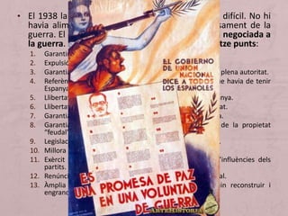 • El 1938 la situació al territori republicà era molt difícil. No hi
havia aliments, revessos militars continus i cansament de la
guerra. El cap de govern va proposar una sortida negociada a
la guerra. Al maig es publica el programa dels tretze punts:
1. Garantir la independència d’Espanya.
2. Expulsió de totes les tropes estrangeres d’Espanya.
3. Garantia d’una República democràtica amb un govern de plena autoritat.
4. Referèndum per determinar la forma jurídica i social que havia de tenir
Espanya.
5. Llibertat de les regions sense perjudici de la unitat d’Espanya.
6. Llibertat de consciència dels ciutadans garantida per l’Estat.
7. Garantia de la propietat legítima i de l’activitat productiva.
8. Garantia de democràcia per als pagesos i liquidació de la propietat
“feudal”.
9. Legislació social que garanteixi els drets dels treballadors.
10. Millora cultural, física i moral de la raça.
11. Exèrcit al servei de la Nació, lliure de tendències i d’influències dels
partits.
12. Renúncia a la guerra com a instrument de política nacional.
13. Àmplia amnistia per a tots els espanyols que vulguin reconstruir i
engrandir Espanya.
 