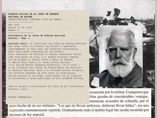 • Els grups polítics i socials que havien donat suport a la
insurrecció militar no tenien un projecte en comú.
• L’exèrcit va ser la columna vertebral del nou règim, encarregat
d’organitzar el nou Estat.
Franco, Caudillo d’Espanya
• El 20 de juliol de 1936, la mort del general Sanjurjo , que era
considerat el cap del moviment colpista, i el fet que el fracàs
de la insurrecció fos l’inici de la guerra va plantejar un
problema de lideratge.
• El 24 de juliol es crea a Burgos la Junta de Defensa Nacional,
formada per militars: Mola, Franco i Queipo de Llano i
presidida per Miguel Cabanellas (que era el general més
antic).
 