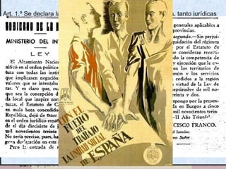 • La Junta, sense atribucions militars, governava el territori
ocupat, on va prohibir l’activitat de tots els partits polítics, va
suspendre la Constitució i va paralitzar la reforma agrària.
• El procés d’institucionalització del nou Estat franquista culminà
el gener del 1938, amb la formació del primer govern de la
zona nacional. FRANCO assumeix la Jefatura de l’Estat i la
Presidència del Govern com Caudillo d'Espanya
• El nou Estat s’inspirava en el feixisme amb un model social
basat en el conservadorisme. Va abolir la legislació
republicana en matèria econòmica, social i laboral. Establí la
pena de mort i suprimí la llibertat religiosa i de premsa.
• També es suprimiren els estatuts d’autonomia de Catalunya
(abril 1938) i del País Basc.
• El mes de març de 1938, s’aprovà el Fuero del Trabajo. Inspirat
en el feixisme italià, instaurà un sindicat únic: empresaris i
treballadors; es prohibiren les vagues i les reivindicacions
obreres.
DECRETO DE UNIFICACIÓN
(…) Llegada la guerra a punto muy avanzado y, próxima la hora victoriosa, urge acometer la gran tarea de
la paz. Cristalizando en el estado nuevo el pensamiento y el estilo de nuestra Revolución Nacional.
Unidos por un pensamiento y una disciplina común, los españoles todos han de ocupar su puesto en la
gran tarea. Esta unificación que exijo en el nombre de España (…) no quiere decir ni conglomerado de
fuerzas, ni mera concentración gubernamental, ni unión pasajera (…),
Dispongo:
Art. 1° Falange Española y Requetés, con sus actuales servicios y elementos, se integran, bajo Mi
Jefatura, en una sola entidad política de carácter nacional, que de momento se denominará Falange
Española Tradicionalista y de las JONS.
Esta organización, intermedia entre la Sociedad y el Estado, tiene la misión principal de comunicar al
Estado el aliento del pueblo y de llevar a éste el pensamiento de aquél a través de las virtudes político-
morales, de servicio, jerarquía y hermandad. (…). Quedan disueltos las demás organizaciones y partidos
políticos (…).
Art. 2°.- Serán órganos rectores de la nueva entidad política nacional el Jefe del Estado, un Secretariado
o Junta Política y el Consejo Nacional (…).
Art. 3°. Quedan fundidas en una sola Milicia Nacional las de Falange Española y de Requetés ,
conservando sus emblemas y signos exteriores. A ella se incorporarán también, con los honores ganados
en la guerra, las demás milicias combatiente.
La Milicia Nacional es auxiliar del ejército (…)
Dado en Salamanca, a 19 de abril de 1937. Francisco Franco. (BOE Burgos, 20 de abril de 1937).
 