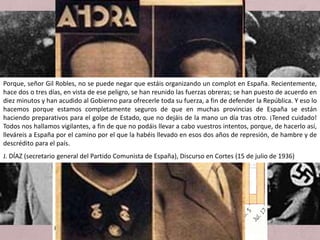• Causes remotes
a) La dèbil revolució liberal.
b) La mentalitat de l’exèrcit.
c) L’endarreriment ideològic i econòmic.
• Causes pròximes
a) L’equilibri d’incapacitats (cap grup polític fou hegemònic).
b) Els motius internacionals (simpaties cap als règims feixistes).
• Les tensions acumulades durant anys, bipolaritzades en les forces
de dreta i d'esquerra, van esclatar violentament pel juliol de 1936.
Un cop d'estat orquestrat des de la dreta contra el govern del
Front Popular esquerrà, elegit democràticament el febrer d'aquell
mateix any, va donar lloc a una guerra sagnant d'àmplies
conseqüències.
Les causes
Porque, señor Gil Robles, no se puede negar que estáis organizando un complot en España. Recientemente,
hace dos o tres días, en vista de ese peligro, se han reunido las fuerzas obreras; se han puesto de acuerdo en
diez minutos y han acudido al Gobierno para ofrecerle toda su fuerza, a fin de defender la República. Y eso lo
hacemos porque estamos completamente seguros de que en muchas provincias de España se están
haciendo preparativos para el golpe de Estado, que no dejáis de la mano un día tras otro. ¡Tened cuidado!
Todos nos hallamos vigilantes, a fin de que no podáis llevar a cabo vuestros intentos, porque, de hacerlo así,
lleváreis a España por el camino por el que la habéis llevado en esos dos años de represión, de hambre y de
descrédito para el país.
J. DÍAZ (secretario general del Partido Comunista de España), Discurso en Cortes (15 de julio de 1936)
 