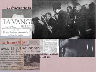 • A Catalunya l’encarregat de dirigir el cop militar va ser els general
Goded, on el insurrectes tenien un suport civil escàs. Els partits
directament implicats en el cop, com Falange Española,
Renovación Española i els carlins, tenien poca implantació i la Lliga
Catalana no va participar en el complot ni li va donar suport explícit.
• Els militars van confiar que la majoria de l’exèrcit hi participaria i
que la Guàrdia Civil els seguiria. Aquesta confiança els va fer
adoptar una actitud de prepotència que es convertí en negligència i
facilità l’eficàcia de l’acció de govern de la Generalitat que va dirigir
les forces policials contra els rebels. A més, els dies 18 i 19 de juliol,
va haver una gran mobilització al carrer de partits i sindicats
d’esquerra que va ser decisiu. Goded va rendir-se i les forces
insurrectes van abandonar la lluita.
El fracàs de la insurrecció a Catalunya
 