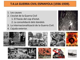 T.4.LA GUERRA CIVIL ESPANYOLA (1936-1939).
1. Les causes
2. L’esclat de la Guerra Civil
1. El fracàs del cop d’estat.
2. La consolidació dels bàndols
3. La internacionalització de la Guerra Civil.
4. L’ajuda exterior.
 