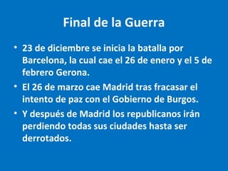 Final de la Guerra
• 23 de diciembre se inicia la batalla por
Barcelona, la cual cae el 26 de enero y el 5 de
febrero Gerona.
• El 26 de marzo cae Madrid tras fracasar el
intento de paz con el Gobierno de Burgos.
• Y después de Madrid los republicanos irán
perdiendo todas sus ciudades hasta ser
derrotados.