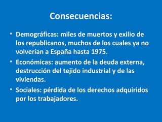 Consecuencias:
• Demográficas: miles de muertos y exilio de
los republicanos, muchos de los cuales ya no
volverían a España hasta 1975.
• Económicas: aumento de la deuda externa,
destrucción del tejido industrial y de las
viviendas.
• Sociales: pérdida de los derechos adquiridos
por los trabajadores.