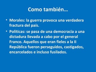 Como también…
• Morales: la guerra provoca una verdadera
fractura del país.
• Políticas: se pasa de una democracia a una
dictadura llevada a cabo por el general
Franco. Aquellos que eran fieles a la II
República fueron perseguidos, castigados,
encarcelados e incluso fusilados.