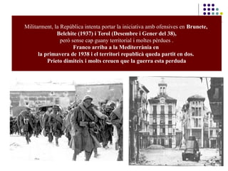 Militarment, la República intenta portar la iniciativa amb ofensives en Brunete,
Belchite (1937) i Terol (Desembre i Gener del 38),
però sense cap guany territorial i moltes pèrdues .
Franco arriba a la Mediterrània en
la primavera de 1938 i el territori republicà queda partit en dos.
Prieto dimiteix i molts creuen que la guerra esta perduda
 