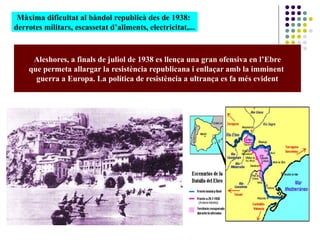 Màxima dificultat al bàndol republicà des de 1938:
derrotes militars, escassetat d’aliments, electricitat,...
Aleshores, a finals de juliol de 1938 es llença una gran ofensiva en l’Ebre
que permeta allargar la resistència republicana i enllaçar amb la imminent
guerra a Europa. La política de resistència a ultrança es fa més evident
 