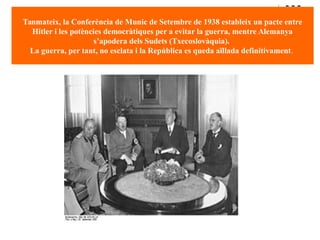 Tanmateix, la Conferència de Munic de Setembre de 1938 estableix un pacte entre
Hitler i les potències democràtiques per a evitar la guerra, mentre Alemanya
s’apodera dels Sudets (Txecoslovàquia).
La guerra, per tant, no esclata i la República es queda aïllada definitivament.
 