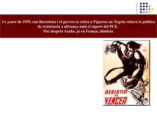 En gener de 1939, cau Barcelona i el govern es retira a Figueres on Negrín reitera la politica
de resistència a ultrança amb el suport del PCE.
Poc després Azaña, ja en França, dimiteix
 