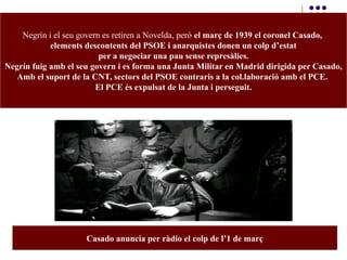 Negrín i el seu govern es retiren a Novelda, però el març de 1939 el coronel Casado,
elements descontents del PSOE i anarquistes donen un colp d’estat
per a negociar una pau sense represàlies.
Negrín fuig amb el seu govern i es forma una Junta Militar en Madrid dirigida per Casado,
Amb el suport de la CNT, sectors del PSOE contraris a la col.laboració amb el PCE.
El PCE és expulsat de la Junta i perseguit.
Casado anuncia per ràdio el colp de l’1 de març
 