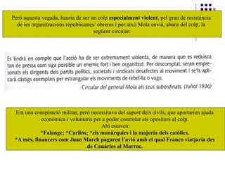 Era una conspiració militar, però necessitava del suport dels civils, que aportarien ajuda
econòmica i voluntaris per a poder controlar els opositors al colp.
Ahi estaven:
*Falange; *Carlins; *els monàrquics i la majoria dels catòlics.
*A més, financers com Juan March pagaren l’avió amb el qual Franco viatjaria des
de Canàries al Marroc.
Però aquesta vegada, hauria de ser un colp especialment violent, pel grau de resistència
de les organitzacions republicanes/ obreres i per això Mola envià, abans del colp, la
següent circular:
 