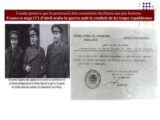Casado pensava que la persecució dels comunistes facilitaria una pau honrosa.
Franco es nega i l’1 d’abril acaba la guerra amb la rendició de les tropes republicanes
 