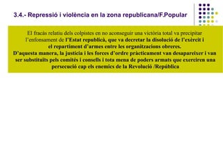 3.4.- Repressió i violència en la zona republicana/F.Popular
El fracàs relatiu dels colpistes en no aconseguir una victòria total va precipitar
l’enfonsament de l’Estat republicà, que va decretar la disolució de l’exèrcit i
el repartiment d’armes entre les organitzacions obreres.
D’aquesta manera, la justícia i les forces d’ordre pràcticament van desapareixer i van
ser substituïts pels comités i consells i tota mena de poders armats que exerciren una
persecució cap els enemics de la Revolució /República
 