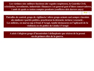Les víctimes són: militars facciosos (de vegades sospitosos), la Guàrdia Civil,
eclesiàstics, terratinents, industrials i financers i en general gent d’idees conservadores,
i amb els quals es tenien comptes pendents (conflictes dels darrers anys)
Patrulles de control, grups de vigilància i altres grups armats casi sempre vinculats
als sindicats i partits polítics, practicaren la detenció, tortura i execució .
Les milícies, en marxa cap el front d’Aragó, també destacaren en l’aplicació de la
violència en els pobles de Lleida i l’Aragó
A això s’afegiren grups d’incontrolats i delinqüents que eixiren de la pressó
en els primers dies de la guerra.
 