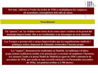 Per tant , sobretot a l’estiu i la tardor de 1936 es multipliquen les venjances.
els assassinats, conseqüència dels odis de classe.
Procediments
Els “paseos”, on les víctimes eren tretes de les seues cases i recloses en la pressó del
municipi (improvisada) fins a ser traslladades a un descampat on eren eliminats
Les Txeques o presons més o menys improvisades que les organitzacions sindicals i
polítiques tenien, disposant de tribunals, torturadors i botxins propis
Les “saques”, destacaren les realitzades en Madrid. Ací milicians i d’altres
grups armats realitzaven assalts a les presons per a executar els sospitosos i facciosos.
Ací, destacà l’asalt a la presó Model de Madrid en agost de 1936 i sobretot la de
novembre de 1936, que acabà en una execució col.lectiva en Paracuellos (novembre
de 1936). Ací podrien arribar a 2.700 morts.)
 