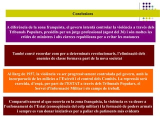 Conclusions
A diferència de la zona franquista, el govern intentà controlar la violència a través dels
Tribunals Populars, presidits per un jutge professional (agost del 36) i són moltes les
crides de ministres i alts càrrecs republicans per a evitar les matances
Al llarg de 1937, la violència va ser progressivament controlada pel govern, amb la
incorporació de les mílicies a l’Exèrcit i el control dels Comités. La repressió serà
exercida, d’ençà, per part de l’ESTAT a través dels Tribunals Populars, el
Servei d’Informació Militar i els camps de treball.
Comparativament al que ocorria en la zona franquista, la violència es va deure a
l’enfonsament de l’Estat (conseqüència del colp militar) i la formació de poders armats
i sempre es van donar iniciatives per a paliar els patiments més evidents
També convé recordar com per a determinats revolucionaris, l’eliminació dels
enemics de classe formava part de la nova societat
 