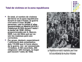 Total de víctimes en la zona republicana
 En total, el nombre de víctimes
del terror en la zona republicana
durant el colp d`Estat i la guerra
civil seria d`unes 38.00038.000
persones, casi la meitat d’ ellespersones, casi la meitat d’ elles
assassinades en Madrid (8.815) iassassinades en Madrid (8.815) i
Catalunya (8.352) durant l`estiu iCatalunya (8.352) durant l`estiu i
la tardor de 1936la tardor de 1936. (Xifres
proporcionades per A. Beevor,
2005. Les del llibre pot ser no
són les mateixes però són
correctes).
 Per grups, destacà, especialment
l’ eliminació dels eclesiàstics:
dels 115.000 que hi havia abans
de la guerra, van ser assassinats
13 bisbes, 4.184 sacerdots, 265
religiosos i 283 monges, la major
part durant l’ estiu de 1936.
 