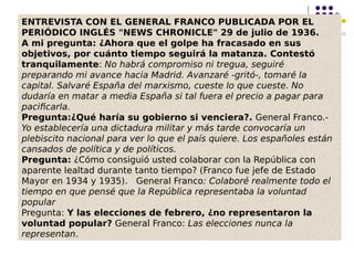 ENTREVISTA CON EL GENERAL FRANCO PUBLICADA POR EL
PERIÓDICO INGLÉS "NEWS CHRONICLE" 29 de julio de 1936.
A mi pregunta: ¿Ahora que el golpe ha fracasado en sus
objetivos, por cuánto tiempo seguirá la matanza. Contestó
tranquilamente: No habrá compromiso ni tregua, seguiré
preparando mi avance hacia Madrid. Avanzaré -gritó-, tomaré la
capital. Salvaré España del marxismo, cueste lo que cueste. No
dudaría en matar a media España si tal fuera el precio a pagar para
pacificarla.
Pregunta:¿Qué haría su gobierno si venciera?. General Franco.-
Yo establecería una dictadura militar y más tarde convocaría un
plebiscito nacional para ver lo que el país quiere. Los españoles están
cansados de política y de políticos.
Pregunta: ¿Cómo consiguió usted colaborar con la República con
aparente lealtad durante tanto tiempo? (Franco fue jefe de Estado
Mayor en 1934 y 1935).   General Franco: Colaboré realmente todo el
tiempo en que pensé que la República representaba la voluntad
popular
Pregunta: Y las elecciones de febrero, ¿no representaron la
voluntad popular? General Franco: Las elecciones nunca la
representan.
 