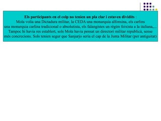 Els participants en el colp no tenien un pla clar i estaven dividits :
Mola volia una Dictadura militar, la CEDA una monarquia alfonsina, els carlins
una monarquia carlina tradicional o absolutista, els falangistes un règim feixista a la italiana,...
Tampoc hi havia res establert, sols Mola havia pensat un directori militar republicà, sense
més concrecions. Sols tenien segur que Sanjurjo seria el cap de la Junta Militar (per antiguitat)
 