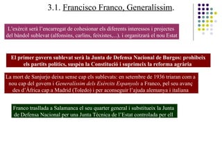 3.1. Francisco Franco, Generalíssim.
L’exèrcit serà l’encarregat de cohesionar els diferents interessos i projectes
del bàndol sublevat (alfonsins, carlins, feixistes,...). i organitzarà el nou Estat
El primer govern sublevat serà la Junta de Defensa Nacional de Burgos: prohibeix
els partits polítics, suspèn la Constitució i suprimeix la reforma agrària
La mort de Sanjurjo deixa sense cap els sublevats: en setembre de 1936 triaran com a
nou cap del govern i Generalíssim dels Exèrcits Espanyols a Franco, pel seu avanç
des d’Àfrica cap a Madrid (Toledo) i per aconseguir l’ajuda alemanya i italiana
Franco trasllada a Salamanca el seu quarter general i substitueix la Junta
de Defensa Nacional per una Junta Tècnica de l’Estat controlada per ell
 