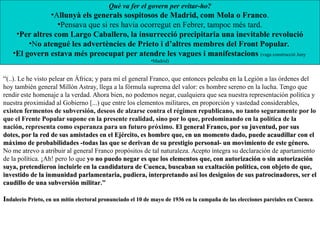 “(..). Le he visto pelear en África; y para mí el general Franco, que entonces peleaba en la Legión a las órdenes del
hoy también general Millón Astray, llega a la fórmula suprema del valor: es hombre sereno en la lucha. Tengo que
rendir este homenaje a la verdad. Ahora bien, no podemos negar, cualquiera que sea nuestra representación política y
nuestra proximidad al Gobierno [...) que entre los elementos militares, en proporción y vastedad considerables,
existen fermentos de subversión, deseos de alzarse contra el régimen republicano, no tanto seguramente por lo
que el Frente Popular supone en la presente realidad, sino por lo que, predominando en la política de la
nación, representa como esperanza para un futuro próximo. El general Franco, por su juventud, por susEl general Franco, por su juventud, por sus
dotes, por la red de sus amistades en el Ejército, es hombre que, en un momento dado, puede acaudillar con eldotes, por la red de sus amistades en el Ejército, es hombre que, en un momento dado, puede acaudillar con el
máximo de probabilidades -todas las que se derivan de su prestigio personal- un movimiento de este género.máximo de probabilidades -todas las que se derivan de su prestigio personal- un movimiento de este género.
No me atrevo a atribuir al general Franco propósitos de tal naturaleza. Acepto íntegra su declaración de apartamiento
de la política. ¡Ah! pero lo que yo no puedo negar es que los elementos que, con autorización o sin autorizaciónno puedo negar es que los elementos que, con autorización o sin autorización
suya, pretendieron incluirle en la candidatura de Cuenca, buscaban su exaltación política, con objeto de que,suya, pretendieron incluirle en la candidatura de Cuenca, buscaban su exaltación política, con objeto de que,
investido de la inmunidad parlamentaria, pudiera, interpretando así los designios de sus patrocinadores, ser elinvestido de la inmunidad parlamentaria, pudiera, interpretando así los designios de sus patrocinadores, ser el
caudillo de una subversión militarcaudillo de una subversión militar.”
IIndalecio Prieto, en un mitin electoral pronunciado el 10 de mayo de 1936 en la campaña de las elecciones parciales en Cuencandalecio Prieto, en un mitin electoral pronunciado el 10 de mayo de 1936 en la campaña de las elecciones parciales en Cuenca.
Què va fer el govern per evitar-ho?
•Allunyà els generals sospitosos de Madrid, com Mola o Franco.
•Pensava que si res havia ocorregut en Febrer, tampoc més tard.
•Per altres com Largo Caballero, la insurrecció precipitaria una inevitable revolució
•No atengué les advertències de Prieto i d’altres membres del Front Popular.
•El govern estava més preocupat per atendre les vagues i manifestacions (vaga construcció Juny
•Madrid)
 