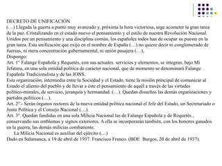 DECRETO DE UNIFICACIÓN
(…) Llegada la guerra a punto muy avanzado y, próxima la hora victoriosa, urge acometer la gran tarea
de la paz. Cristalizando en el estado nuevo el pensamiento y el estilo de nuestra Revolución Nacional.
Unidos por un pensamiento y una disciplina común, los españoles todos han de ocupar su puesto en la
gran tarea. Esta unificación que exijo en el nombre de España (…) no quiere decir ni conglomerado de
fuerzas, ni mera concentración gubernamental, ni unión pasajera (…),
Dispongo:
Art. 1° Falange Española y Requetés, con sus actuales servicios y elementos, se integran, bajo Mi
Jefatura, en una sola entidad política de carácter nacional, que de momento se denominará Falange
Española Tradicionalista y de las JONS.
Esta organización, intermedia entre la Sociedad y el Estado, tiene la misión principal de comunicar al
Estado el aliento del pueblo y de llevar a éste el pensamiento de aquél a través de las virtudes
político-morales, de servicio, jerarquía y hermandad. (…). Quedan disueltos las demás organizaciones y
partidos políticos (…).
Art. 2°.- Serán órganos rectores de la nueva entidad política nacional el Jefe del Estado, un Secretariado o
Junta Política y el Consejo Nacional (…).
Art. 3°. Quedan fundidas en una sola Milicia Nacional las de Falange Española y de Requetés ,
conservando sus emblemas y signos exteriores. A ella se incorporarán también, con los honores ganados
en la guerra, las demás milicias combatiente.
La Milicia Nacional es auxiliar del ejército (…)
Dado en Salamanca, a 19 de abril de 1937. Francisco Franco. (BOE Burgos, 20 de abril de 1937).
 