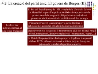 4.2. La creació del partit únic. El govern de Burgos (II).
Les lleis que
institucionalitzen el
nou règim franquista
El Fur del Treball (març de 1938): còpia de la Carta del Lavoro
de Mussolini, suposa l’organització feixista i corporativa de la
producció amb la integració obligatòria de treballadors i
patrons en sindicats verticals, prohibint-se el dret de vaga
S’intaura per decret la censura prèvia doble (política i
religiosa) i es controlen tots els mitjans de comunicació
Lleis favorables a l’església: fi del matrimoni civil i el divorci, religió
oficial, finançament, gran presència social (ensenyament, exèrcit,...)
La Llei de Responsabilitats Polítiques per a legalitzar la repressió
(febrer 1939): tribunals mixtos de militars, jutges i falangistes
jutjaran els vinculats als partits d’esquerra
 
