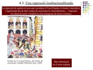 4.3. Una repressió institucionalitzada.
La repressió de qualsevol cosa que recordara el Front Popular és brutal, sistemàtica
i organitzada des de dalt: camps de concentració, afussellaments,..., imposant
un clima de terror i omplint la zona franquista de fosses comunes
Més informació
en el tema següent
 