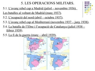 5. LES OPERACIONS MILITARS.
5.1. L’avanç rebel cap a Madrid (juliol – novembre 1936)
Les batalles al voltant de Madrid (març 1937).
5.2. L’ocupació del nord (abril – octubre 1937).
5.3. L’avanç rebel cap al Mediterrani (novembre 1937 – juny 1938).
5.4. La batalla de l’Ebre i l’ocupació de Catalunya (juliol 1938 –
febrer 1939).
5.5. La fi de la guerra (març – abril 1939).
 