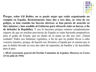 Porque, señor Gil Robles, no se puede negar que estáis organizando un
complot en España. Recientemente, hace dos o tres días, en vista de ese
peligro, se han reunido las fuerzas obreras; se han puesto de acuerdo en
diez minutos y han acudido al Gobierno para ofrecerle toda su fuerza, a fin
de defender la República. Y eso lo hacemos porque estamos completamente
seguros de que en muchas provincias de España se están haciendo preparativos
para el golpe de Estado, que no dejáis de la mano un día tras otro. ¡Tened
cuidado! Todos nos hallamos vigilantes, a fin de que no podáis llevar a cabo
vuestros intentos, porque, de hacerlo así, lleváreis a España por el camino por el
que la habéis llevado en esos dos años de represión, de hambre y de descrédito
para el país.
J. DÍAZ (secretario general del Partido Comunista de España), Discurso en Cortes
(15 de julio de 1936)
 