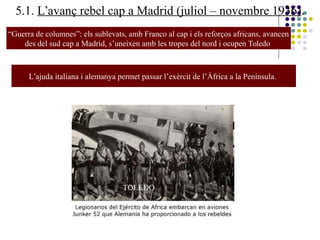 5.1. L’avanç rebel cap a Madrid (juliol – novembre 1936).
“Guerra de columnes”: els sublevats, amb Franco al cap i els reforços africans, avancen
des del sud cap a Madrid, s’uneixen amb les tropes del nord i ocupen Toledo
TOLEDO
General Miaja i coronel Rojo
L’ajuda italiana i alemanya permet passar l’exèrcit de l’Àfrica a la Península.
 