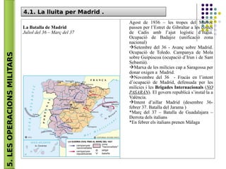 5.LESOPERACIONSMILITARS 4.1. La lluita per Madrid .4.1. La lluita per Madrid .
La Batalla de Madrid
Juliol del 36 – Març del 37
Agost de 1936 – les tropes del Marroc
passen per l’Estret de Gibraltar a les costes
de Cadis amb l’ajut logístic d’Itàlia.
Ocupació de Badajoz (unificació zona
nacional)
Setembre del 36 - Avanç sobre Madrid.
Ocupació de Toledo. Campanya de Mola
sobre Guipúscoa (ocupació d’Irun i de Sant
Sebastià).
Marxa de les milícies cap a Saragossa per
donar oxigen a Madrid.
Novembre del 36 - Fracàs en l’intent
d’ocupació de Madrid, defensada per les
milícies i les Brigades Internacionals (NO
PASARÁN). El govern republicà s’instal·la a
València.
Intent d’aillar Madrid (desembre 36-
febrer 37. Batalla del Jarama )
*Març del 37 – Batalla de Guadalajara –
Derrota dels italians
*En febrer els italians prenen Màlaga
 